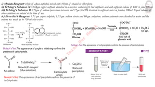 i) Molish Reagent: 10gm of alpha-naphthol mixed with 100ml of ethanol or chloroform.
ii) Fehling’s Solution A: 34.64gm copper sulphate dissolved in a mixture containing 0.5ml sulphuric acid and sufficient volume of DW to yield 500ml.
iii) Fehling’s Solution B: 176gm of sodium potassium tartarate and 77gm NaOH dissolved in sufficient water to produce 500ml. Equal volumes of
above solutions are mixed at the time of use.
iv) Benedict’s Reagent: 1.73 gm. cupric sulphate, 1.73 gm. sodium citrate and 10 gm. anhydrous sodium carbonate were dissolved in water and the
volume was made up to 100 ml with water.
Molisch’s Test:The appearance of purple or violet ring confirms the
presence of carbohydrate.
Fehling’s Test:The appearance of red precipitate confirms the presence of carbohydrates
Benedict’s Test: The appearance of red precipitate confirms the presence of
carbohydrates
M
d
.
I
m
r
a
n
N
u
r
M
a
n
i
k
 