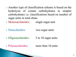  Another type of classification scheme is based on the
hydrolysis of certain carbohydrates to simpler
carbohydrates i.e. classifications based on number of
sugar units in total chain.
 Monosaccharides: single sugar unit
 Disaccharides: two sugar units
 Oligosaccharides: 3 to 10 sugar units
 Polysaccharides: more than 10 units
10
 