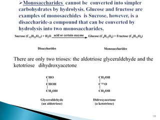 Sucrose (C12H22O11) + H2O acid or certain enzyme Glucose (C6H12O6) + Fructose (C6H12O6)
MonosaccharidesDisaccharides
There are only two trioses: the aldotriose glyceraldehyde and the
ketotriose dihydroxyacetone
Glyceraldehyde
(an aldotriose)
CHO
CHOH
CH2OH
CH2OH
C
CH2OH
O
Didroxyacetone
(a ketotriose)
11
 