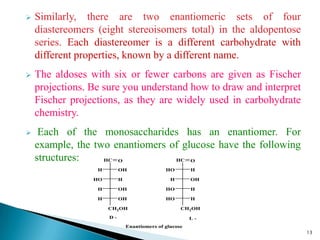  Similarly, there are two enantiomeric sets of four
diastereomers (eight stereoisomers total) in the aldopentose
series. Each diastereomer is a different carbohydrate with
different properties, known by a different name.
 The aldoses with six or fewer carbons are given as Fischer
projections. Be sure you understand how to draw and interpret
Fischer projections, as they are widely used in carbohydrate
chemistry.
 Each of the monosaccharides has an enantiomer. For
example, the two enantiomers of glucose have the following
structures: HC
OHH
HHO
OHH
OHH
CH2OH
HC
HO H
H OH
HO H
HO H
CH2OH
O
Enantiomers of glucose
D - L -
O
13
 