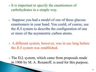  It is important to specify the enantiomers of
carbohydrates in a simple way.
 Suppose you had a model of one of these glucose
enantiomers in your hand. You could, of course, use
the R,S system to describe the configuration of one
or more of the asymmetric carbon atoms.
 A different system, however, was in use long before
the R,S system was established.
 The D,L system, which came from proposals made
in 1906 by M. A. Rosanoff, is used for this purpose.
14
 