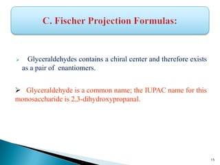  Glyceraldehydes contains a chiral center and therefore exists
as a pair of enantiomers.
 Glyceraldehyde is a common name; the IUPAC name for this
monosaccharide is 2,3-dihydroxypropanal.
15
 