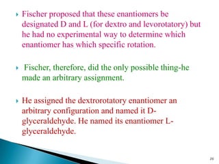  Fischer proposed that these enantiomers be
designated D and L (for dextro and levorotatory) but
he had no experimental way to determine which
enantiomer has which specific rotation.
 Fischer, therefore, did the only possible thing-he
made an arbitrary assignment.
 He assigned the dextrorotatory enantiomer an
arbitrary configuration and named it D-
glyceraldehyde. He named its enantiomer L-
glyceraldehyde.
20
 