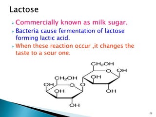  Commercially known as milk sugar.
 Bacteria cause fermentation of lactose
forming lactic acid.
 When these reaction occur ,it changes the
taste to a sour one.
29
 