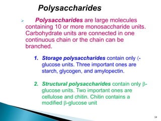  Polysaccharides are large molecules
containing 10 or more monosaccharide units.
Carbohydrate units are connected in one
continuous chain or the chain can be
branched.
1. Storage polysaccharides contain only -
glucose units. Three important ones are
starch, glycogen, and amylopectin.
2. Structural polysaccharides contain only -
glucose units. Two important ones are
cellulose and chitin. Chitin contains a
modified -glucose unit
Polysaccharides
34
 