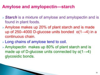 Amylose and amylopectin—starch
 Starch is a mixture of amylose and amylopectin and is
found in plant foods.
 Amylose makes up 20% of plant starch and is made
up of 250–4000 D-glucose units bonded α(1→4) in a
continuous chain.
 Long chains of amylose tend to coil.
 Amylopectin makes up 80% of plant starch and is
made up of D-glucose units connected by α(1→4)
glycosidic bonds.
36
 