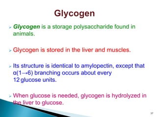  Glycogen is a storage polysaccharide found in
animals.
 Glycogen is stored in the liver and muscles.
 Its structure is identical to amylopectin, except that
α(1→6) branching occurs about every
12 glucose units.
 When glucose is needed, glycogen is hydrolyzed in
the liver to glucose.
37
 