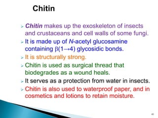 Chitin
 Chitin makes up the exoskeleton of insects
and crustaceans and cell walls of some fungi.
 It is made up of N-acetyl glucosamine
containing (1→4) glycosidic bonds.
 It is structurally strong.
 Chitin is used as surgical thread that
biodegrades as a wound heals.
 It serves as a protection from water in insects.
 Chitin is also used to waterproof paper, and in
cosmetics and lotions to retain moisture.
41
 