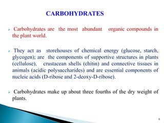 CARBOHYDRATES
 Carbohydrates are the most abundant organic compounds in
the plant world.
 They act as storehouses of chemical energy (glucose, starch,
glycogen); are the components of supportive structures in plants
(cellulose), crustacean shells (chitin) and connective tissues in
animals (acidic polysaccharides) and are essential components of
nucleic acids (D-ribose and 2-deoxy-D-ribose).
 Carbohydrates make up about three fourths of the dry weight of
plants.
.
6
 