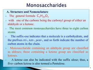A. Structure and Nomenclature
 The general formula CnH2nOn
 with one of the carbons being the carbonyl group of either an
aldehyde or a ketone.
 The most common monosaccharides have three to eight carbon
atoms.
 The suffix-ose indicates that a molecule is a carbohydrate, and
the prefixes tri-, tetr-, pent-, and so forth indicate the number of
carbon atoms in the chain.
 Monosaccharide containing an aldehyde group are classified
as aldoses; those containing a ketone group are classified as
ketoses.
 A ketose can also be indicated with the suffix ulose; thus, a
five- carbon ketose is also termed a Pentulose.
9
 