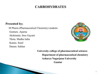 CARBOHYDRATES
Presented by;
M Pharm (Pharmaceutical Chemistry) students
Gunturu .Aparna
Akshintala. Sree Gayatri
Thota. Madhu latha
Kamre. Sunil
Daram. Sekhar
University college of pharmaceutical sciences
Department of pharmaceutical chemistry
Acharya Nagarjuna University
Guntur
1
 