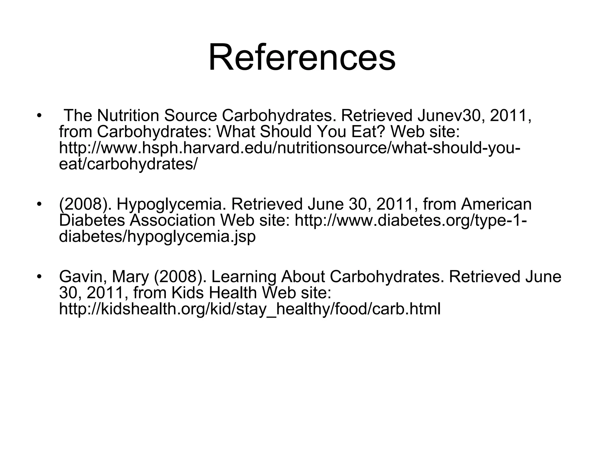 ReferencesThe Nutrition Source Carbohydrates. Retrieved Junev30, 2011, from Carbohydrates: What Should You Eat? Web site: http://www.hsph.harvard.edu/nutritionsource/what-should-you-eat/carbohydrates/ (2008). Hypoglycemia. Retrieved June 30, 2011, from American Diabetes Association Web site: http://www.diabetes.org/type-1-diabetes/hypoglycemia.jspGavin, Mary (2008). Learning About Carbohydrates. Retrieved June 30, 2011, from Kids Health Web site: http://kidshealth.org/kid/stay_healthy/food/carb.html