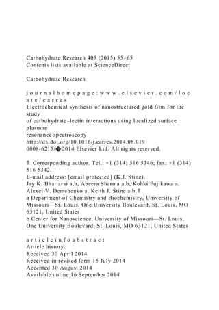Carbohydrate Research 405 (2015) 55–65
Contents lists available at ScienceDirect
Carbohydrate Research
j o u r n a l h o m e p a g e : w w w . e l s e v i e r . c o m / l o c
a t e / c a r r e s
Electrochemical synthesis of nanostructured gold film for the
study
of carbohydrate–lectin interactions using localized surface
plasmon
resonance spectroscopy
http://dx.doi.org/10.1016/j.carres.2014.08.019
0008-6215/� 2014 Elsevier Ltd. All rights reserved.
⇑ Corresponding author. Tel.: +1 (314) 516 5346; fax: +1 (314)
516 5342.
E-mail address: [email protected] (K.J. Stine).
Jay K. Bhattarai a,b, Abeera Sharma a,b, Kohki Fujikawa a,
Alexei V. Demchenko a, Keith J. Stine a,b,⇑
a Department of Chemistry and Biochemistry, University of
Missouri—St. Louis, One University Boulevard, St. Louis, MO
63121, United States
b Center for Nanoscience, University of Missouri—St. Louis,
One University Boulevard, St. Louis, MO 63121, United States
a r t i c l e i n f o a b s t r a c t
Article history:
Received 30 April 2014
Received in revised form 15 July 2014
Accepted 30 August 2014
Available online 16 September 2014
 