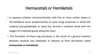 Hemiacetals or Hemiketals
• In aqueous solution monosaccharides with five or more carbon atoms in
the backbone occur predominantly as cyclic (ring) structures in which the
carbonyl group(aldehyde or keto) has formed a covalent bond with the
oxygen of a hydroxyl group along the chain.
• The formation of these ring structures is the result of a general reaction
between alcohols and aldehydes or ketones to form derivatives called
hemiacetals or hemiketals.
Tuesday, May 23, 2017 10
 