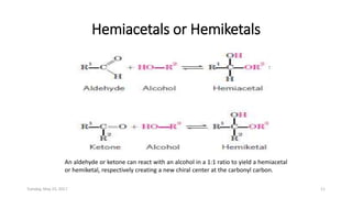 Hemiacetals or Hemiketals
An aldehyde or ketone can react with an alcohol in a 1:1 ratio to yield a hemiacetal
or hemiketal, respectively creating a new chiral center at the carbonyl carbon.
Tuesday, May 23, 2017 11
 
