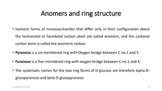 Anomers and ring structure
• Isomeric forms of monosaccharides that differ only in their configuration about
the hemiacetal or hemiketal carbon atom are called anomers, and the carbonyl
carbon atom is called the anomeric carbon.
• Pyranose is a six-membered ring with Oxygen bridge between C no.1 and 5.
• Furanose is a five-membered ring with oxygen bridge between C no.1 and 4.
• The systematic names for the two ring forms of D-glucose are therefore alpha-D-
glucopyranose and beta-D-glucopyranose.
Tuesday, May 23, 2017 12
 