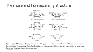 Pyranose and Furanose ring structure
Pyranoses and furanoses. The pyranose forms of D-glucose and the furanose forms of D-fructose are shown
here as Haworth perspective formulas. The edges of the ring nearest the reader are represented by bold lines.
Pyran and furan are shown for comparison.
Tuesday, May 23, 2017 13
 