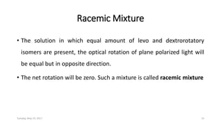 Racemic Mixture
• The solution in which equal amount of levo and dextrorotatory
isomers are present, the optical rotation of plane polarized light will
be equal but in opposite direction.
• The net rotation will be zero. Such a mixture is called racemic mixture
Tuesday, May 23, 2017 15
 