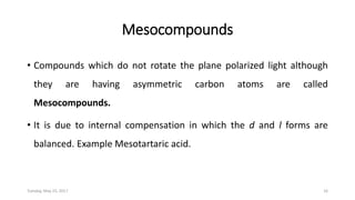 Mesocompounds
• Compounds which do not rotate the plane polarized light although
they are having asymmetric carbon atoms are called
Mesocompounds.
• It is due to internal compensation in which the d and l forms are
balanced. Example Mesotartaric acid.
Tuesday, May 23, 2017 16
 