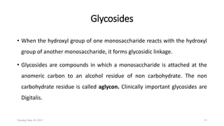 Glycosides
• When the hydroxyl group of one monosaccharide reacts with the hydroxyl
group of another monosaccharide, it forms glycosidic linkage.
• Glycosides are compounds in which a monosaccharide is attached at the
anomeric carbon to an alcohol residue of non carbohydrate. The non
carbohydrate residue is called aglycon. Clinically important glycosides are
Digitalis.
Tuesday, May 23, 2017 17
 