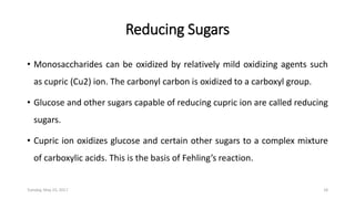 Reducing Sugars
• Monosaccharides can be oxidized by relatively mild oxidizing agents such
as cupric (Cu2) ion. The carbonyl carbon is oxidized to a carboxyl group.
• Glucose and other sugars capable of reducing cupric ion are called reducing
sugars.
• Cupric ion oxidizes glucose and certain other sugars to a complex mixture
of carboxylic acids. This is the basis of Fehling’s reaction.
Tuesday, May 23, 2017 18
 