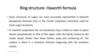 Ring structure- Haworth formula
• Cyclic structures of sugars are more accurately represented in Haworth
perspective formulas than in the Fischer projection commonly used for
linear sugar structures.
• In Haworth projections the six-membered ring is tilted to make its plane
almost perpendicular to that of the paper, with the bonds closest to the
reader drawn thicker than those farther away and numbering of the
carbons is done in a clockwise direction beginning with the anomeric
carbon.
Tuesday, May 23, 2017 19
 