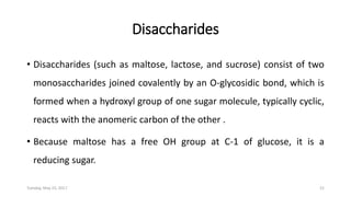 Disaccharides
• Disaccharides (such as maltose, lactose, and sucrose) consist of two
monosaccharides joined covalently by an O-glycosidic bond, which is
formed when a hydroxyl group of one sugar molecule, typically cyclic,
reacts with the anomeric carbon of the other .
• Because maltose has a free OH group at C-1 of glucose, it is a
reducing sugar.
Tuesday, May 23, 2017 21
 