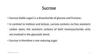 Sucrose
• Sucrose (table sugar) is a disaccharide of glucose and fructose.
• In contrast to maltose and lactose, sucrose contains no free anomeric
carbon atom; the anomeric carbons of both monosaccharide units
are involved in the glycosidic bond.
• Sucrose is therefore a non reducing sugar.
Tuesday, May 23, 2017 25
 