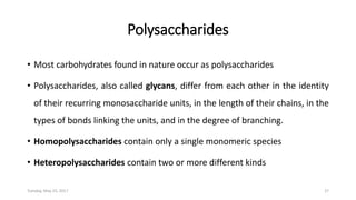 Polysaccharides
• Most carbohydrates found in nature occur as polysaccharides
• Polysaccharides, also called glycans, differ from each other in the identity
of their recurring monosaccharide units, in the length of their chains, in the
types of bonds linking the units, and in the degree of branching.
• Homopolysaccharides contain only a single monomeric species
• Heteropolysaccharides contain two or more different kinds
Tuesday, May 23, 2017 27
 