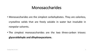 Monosaccharides
• Monosaccharides are the simplest carbohydrates. They are colorless,
crystalline solids that are freely soluble in water but insoluble in
nonpolar solvents.
• The simplest monosaccharides are the two three-carbon trioses:
glyceraldehyde and dihydroxyacetone.
Tuesday, May 23, 2017 3
 