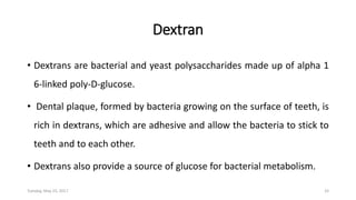 Dextran
• Dextrans are bacterial and yeast polysaccharides made up of alpha 1
6-linked poly-D-glucose.
• Dental plaque, formed by bacteria growing on the surface of teeth, is
rich in dextrans, which are adhesive and allow the bacteria to stick to
teeth and to each other.
• Dextrans also provide a source of glucose for bacterial metabolism.
Tuesday, May 23, 2017 33
 