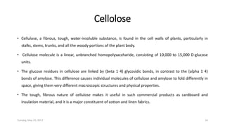 Cellolose
• Cellulose, a fibrous, tough, water-insoluble substance, is found in the cell walls of plants, particularly in
stalks, stems, trunks, and all the woody portions of the plant body.
• Cellulose molecule is a linear, unbranched homopolysaccharide, consisting of 10,000 to 15,000 D-glucose
units.
• The glucose residues in cellulose are linked by (beta 1 4) glycosidic bonds, in contrast to the (alpha 1 4)
bonds of amylose. This difference causes individual molecules of cellulose and amylose to fold differently in
space, giving them very different macroscopic structures and physical properties.
• The tough, fibrous nature of cellulose makes it useful in such commercial products as cardboard and
insulation material, and it is a major constituent of cotton and linen fabrics.
Tuesday, May 23, 2017 34
 