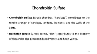 Chondroitin Sulfate
• Chondroitin sulfate (Greek chondros, “cartilage”) contributes to the
tensile strength of cartilage, tendons, ligaments, and the walls of the
aorta.
• Dermatan sulfate (Greek derma, “skin”) contributes to the pliability
of skin and is also present in blood vessels and heart valves.
Tuesday, May 23, 2017 38
 