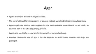 Agar
• Agar is a complex mixture of polysaccharides.
• The remarkable gel-forming property of agarose makes it useful in the biochemistry laboratory.
• Agarose gels are used as inert supports for the electrophoretic separation of nucleic acids, an
essential part of the DNA-sequencing process.
• Agar is also used to form a surface for the growth of bacterial colonies.
• Another commercial use of agar is for the capsules in which some vitamins and drugs are
packaged.
Tuesday, May 23, 2017 39
 