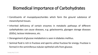 Biomedical Importance of Carbohydrates
• Constituents of mucopolysaccharides which form the ground substance of
mesenchymal tissues.
• Inherited deficiency of certain enzymes in metabolic pathways of different
carbohydrates can cause diseases, e.g. galactosemia, glycogen storage diseases
(GSDs), lactose intolerance, etc.
• Derangement of glucose metabolism is seen in diabetes mellitus.
• Seminal fluid is rich in fructose and sperms utilise fructose for energy. Fructose is
formed in the seminiferous tubular epithelial cells from glucose.
Tuesday, May 23, 2017 41
 