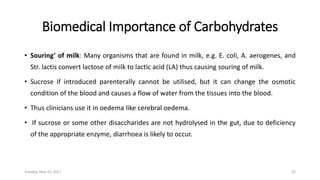 Biomedical Importance of Carbohydrates
• Souring’ of milk: Many organisms that are found in milk, e.g. E. coli, A. aerogenes, and
Str. lactis convert lactose of milk to lactic acid (LA) thus causing souring of milk.
• Sucrose if introduced parenterally cannot be utilised, but it can change the osmotic
condition of the blood and causes a flow of water from the tissues into the blood.
• Thus clinicians use it in oedema like cerebral oedema.
• If sucrose or some other disaccharides are not hydrolysed in the gut, due to deficiency
of the appropriate enzyme, diarrhoea is likely to occur.
Tuesday, May 23, 2017 43
 