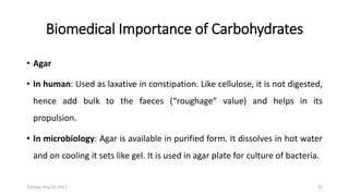 Biomedical Importance of Carbohydrates
• Agar
• In human: Used as laxative in constipation. Like cellulose, it is not digested,
hence add bulk to the faeces (“roughage” value) and helps in its
propulsion.
• In microbiology: Agar is available in purified form. It dissolves in hot water
and on cooling it sets like gel. It is used in agar plate for culture of bacteria.
Tuesday, May 23, 2017 45
 