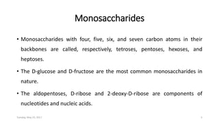 Monosaccharides
• Monosaccharides with four, five, six, and seven carbon atoms in their
backbones are called, respectively, tetroses, pentoses, hexoses, and
heptoses.
• The D-glucose and D-fructose are the most common monosaccharides in
nature.
• The aldopentoses, D-ribose and 2-deoxy-D-ribose are components of
nucleotides and nucleic acids.
Tuesday, May 23, 2017 5
 