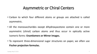 Asymmetric or Chiral Centers
• Carbon to which four different atoms or groups are attached is called
asymmetric.
• All the monosaccharides except dihydroxyacetone contain one or more
asymmetric (chiral) carbon atoms and thus occur in optically active
isomeric forms- Enantiomers or Mirror images.
• To represent three-dimensional sugar structures on paper, we often use
Fischer projection formulas.
Tuesday, May 23, 2017 7
 