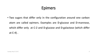 Epimers
• Two sugars that differ only in the configuration around one carbon
atom are called epimers. Examples are D-glucose and D-mannose,
which differ only at C-2 and D-glucose and D-galactose (which differ
at C-4) .
Tuesday, May 23, 2017 8
 