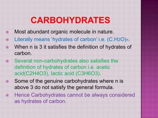    Most abundant organic molecule in nature.
   Literally means ‘hydrates of carbon’ i.e. (C.H2O)n.
   When n is 3 it satisfies the definition of hydrates of
    carbon.
   Several non-carbohydrates also satisfies the
    definition of hydrates of carbon i.e. acetic
    acid(C2H4O3), lactic acid (C3H6O3).
   Some of the genuine carbohydrates where n is
    above 3 do not satisfy the general formula.
   Hence Carbohydrates cannot be always considered
    as hydrates of carbon.
 