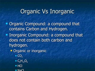 Organic Vs Inorganic Organic Compound: a compound that contains Carbon and Hydrogen.  Inorganic Compound: a compound that does not contain both carbon and hydrogen. Organic or inorganic CO 2 C 6 H 12 O 6 HCl NaCl 