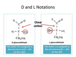 D and L Notations
The letter D is assigned to
the structure with—OH
on the right.
D-glyceraldehyde
The letter L is assigned to
the structure with —OH
on the left.
L-glyceraldehyde
O
Chiral
carbon
 
