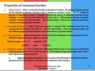 Compiled and Edited by Dr.Syed
Ismail,MAU, Parbhani
11
Properties of monosaccharides
1. Mutarotation : when a monosaccharide is dissolved in water, the optical rotatory power
of the solution gradually changes until it reaches a constant value. For ex : when D-
glucose is dissolved in water, a specific rotation of +112.2o is obtained, but this slowly
changes , so that at 24h the value has become +52.7o. This gradual change in specific
rotation is known as mutarotation. This phenomenon is shown by number of pentoses,
hexoses and reducing disaccharides.
2. Glucoside formation : when D-glucose solution is treated with methanol and HCl, two
compounds are formed, these are α – and β-D- glucosides. Thus, formed glucosides are
not reducing sugar and also doesnot show phenomenon of mutarotation
3. Reducing power : Sugars having free or potentially free aldehyde or ketone group have an
ability to reduce the cupric copper to cuprous
oxidized + 2Cu+
Reducing sugar + 2Cu++ 
(cupric) sugar (cuprous)
4. Oxidation / Reduction: The alcoholic OH, aldehyde (COH) or keto (C=O) group are oxidized to
carboxyl group with certain oxidizing agents. The oxidation may be brought under mild or
with vigorous oxidizing condition
i. With mild oxidant like BrH2O : In this group only aldehyde is oxidized to produce
gluconic acid (monocarbonic). Ketoses do not respond to this reaction.
 