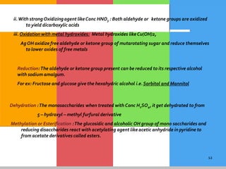 12
ii.With strong Oxidizingagent likeConc HNO3 : Both aldehyde or ketone groups are oxidized
to yield dicarboxylic acids
iii. Oxidation with metal hydroxides: Metal hydroxides likeCu(OH)2,
AgOH oxidize free aldehyde or ketone group of mutarotating sugar and reduce themselves
to lower oxides of free metals
Reduction:The aldehyde or ketone group present can be reduced to its respective alcohol
with sodium amalgum.
For ex: Fructose and glucose give the hexahydric alcohol i.e.Sorbitol and Mannitol
Dehydration :The monosaccharides when treated with Conc H2SO4, it get dehydrated to from
5 – hydroxyl – methyl furfural derivative
Methylation or Esterification :The glucosidic and alcoholic OH group of mono saccharides and
reducing disaccharides react with acetylating agent like acetic anhydride in pyridine to
from acetate derivatives called esters.
 