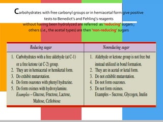 Carbohydrates with free carbonyl groups or in hemiacetal form give positive
tests to Benedict’s and Fehling’s reagents
without having been hydrolyzed are referred as ‘reducing’ sugars ;
others (i.e., the acetal types) are then ‘non-reducing’ sugars
 