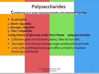 Compiled and Edited by Dr.Syed
Ismail,MAU,Parbhani
17
Polysaccharides
Containing 10 or more monosaccharide unitsattached together
• Examples
1. Starch- digestible
2. Glycogen- digestible
3. Fiber- indigestible
Long chains of glucose units form these polysaccharides
• Cellulose gives structure to plants, fiber to our diet
• Glycogen is an energy storage sugar produced by animals
• Liver cells synthesize glycogen after a meal to maintain
blood glucose levels
 