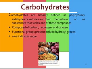 2
Carbohydrates
Carbohydrates are broadly defined as polyhydroxy
as
aldehydes or ketones and their derivatives or
substances that yields one of these compounds
 Composed of carbon, hydrogen, and oxygen
 Functional groups present include hydroxyl groups
 -ose indicates sugar
 