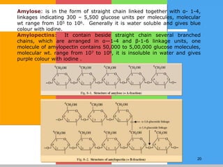 20
Amylose: is in the form of straight chain linked together with α- 1-4,
linkages indicating 300 – 5,500 glucose units per molecules, molecular
wt range from 105 to 106. Generally it is water soluble and gives blue
colour with iodine.
Amylopectins: It contain beside straight chain several branched
chains, which are arranged in α—1-4 and β-1-6 linkage units, one
molecule of amylopectin contains 50,000 to 5,00,000 glucose molecules,
molecular wt. range from 107 to 108, it is insoluble in water and gives
purple colour with iodine .
 