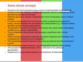 • Glucose is the most important energy source of carbohydrates to the mammals
(except ruminants). The bulk of dietary carbohydrate (starch) is digested and finally
absorbed as glucose into the body.
• Dextrose (glucose in solution in dextrorotatory form) is frequently used in medical
practice.
• Fructose is abundantly found in the semen which is utilized by the sperms for
energy. Several diseases are associated with carbohydrate's e.g., diabetes mellitus,
glycogen storage diseases galactosemia.
• Accumulation of sorbitol and dulcitol in the tissues may cause certain pathological
conditions e.g. cataract, nephropathy.
• The non-digestible carbohydrate cellulose plays a significant role in human
nutrition.
• These include decreasing the intestinal absorption of glucose and cholesterol, and
increasing bulk of feces to avoid constipation.
• The mucopolysaccharide hyaluronic acid serves as lubricant and shock absorbent
in joints.
• The mucopolysaccharide heparin is an anticoagulant( prevents blood clotting).
• The survival of Antarctic fish below -2oC is attributed to the antifreeze
glycoproteins.
• streptomycin is a glycoside employed in the treatment of tuberculosis
Some clinical concepts
 
